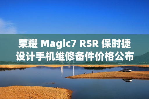 荣耀 Magic7 RSR 保时捷设计手机维修备件价格公布，屏幕维修费用达千元起，电池更换仅需数百元