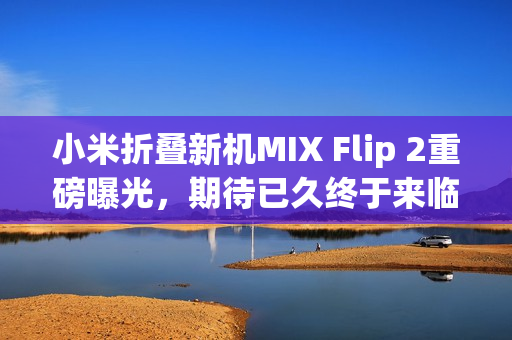 小米折叠新机MIX Flip 2重磅曝光，期待已久终于来临