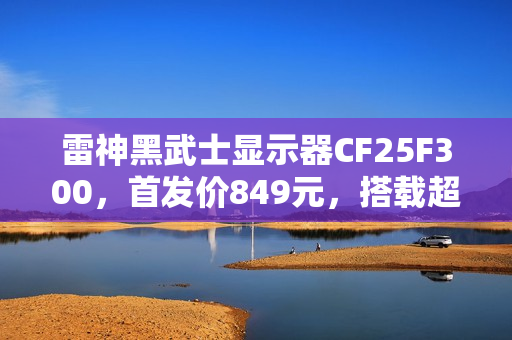雷神黑武士显示器CF25F300，首发价849元，搭载超高频刷新率与极速响应技术