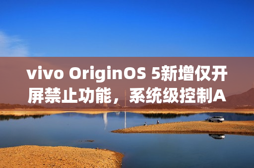vivo OriginOS 5新增仅开屏禁止功能，系统级控制App摇一摇广告跳转功能上线
