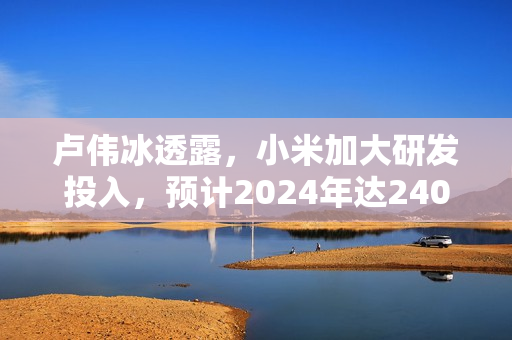 卢伟冰透露，小米加大研发投入，预计2024年达240亿元，明年目标300亿元