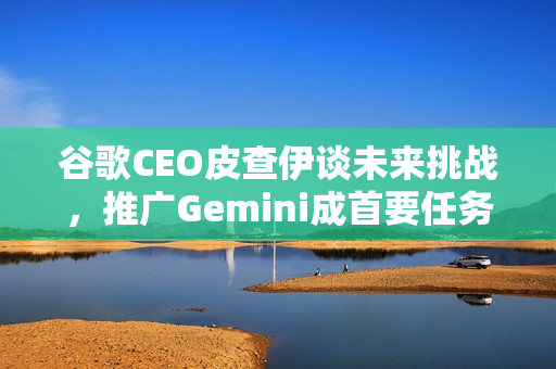 谷歌CEO皮查伊谈未来挑战，推广Gemini成首要任务，明年风险与赌注并存