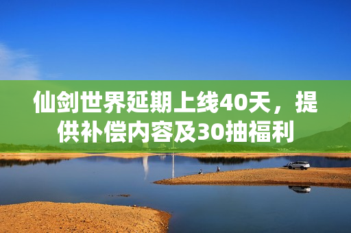 仙剑世界延期上线40天，提供补偿内容及30抽福利