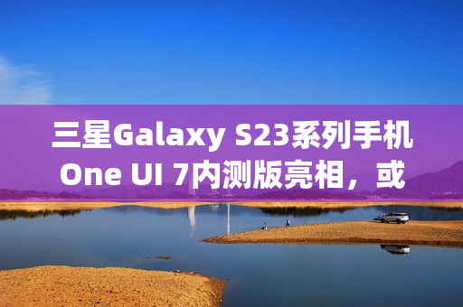 三星Galaxy S23系列手机One UI 7内测版亮相，或将跳过Beta测试阶段