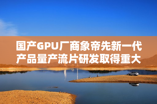 国产GPU厂商象帝先新一代产品量产流片研发取得重大进展 国产GPU厂商象帝先新一代产品量产流片研发取得重大进展