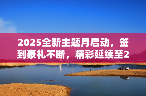 2025全新主题月启动,签到豪礼不断,精彩延续至2024! 2025全新主题月启动,签到豪礼不断,精彩延续至2024!