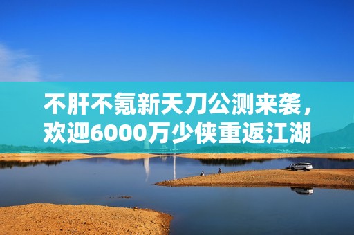 不肝不氪新天刀公测来袭,欢迎6000万少侠重返江湖 不肝不氪新天刀公测来袭,欢迎6000万少侠重返江湖
