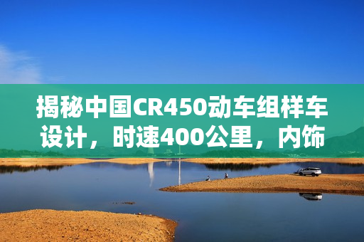 揭秘中国CR450动车组样车设计，时速400公里，内饰与坐席曝光