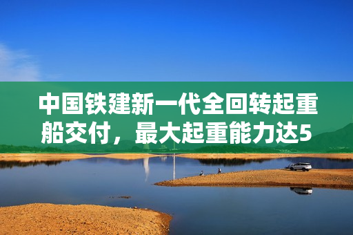 中国铁建新一代全回转起重船交付，最大起重能力达5000吨，海上大力士震撼登场