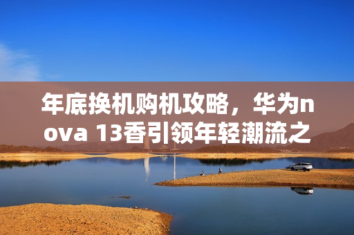 年底换机购机攻略,华为nova 13香引领年轻潮流之选 年底换机购机攻略,华为nova 13香引领年轻潮流之选