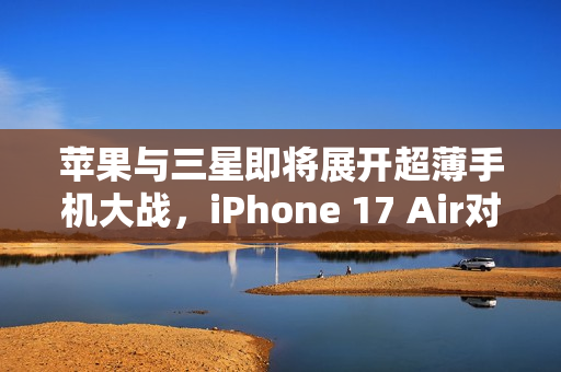 苹果与三星即将展开超薄手机大战，iPhone 17 Air对决S25 Slim的较量