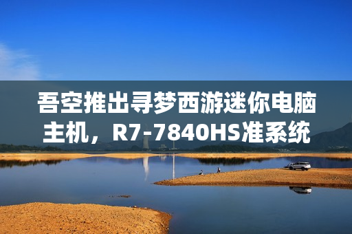 吾空推出寻梦西游迷你电脑主机，R7-7840HS准系统DIY顶盖，3099元起售