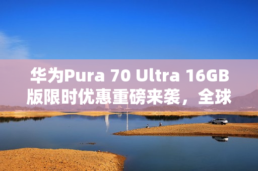 华为Pura 70 Ultra 16GB版限时优惠重磅来袭，全球拍照手机首选，抢购价仅需7999元起！