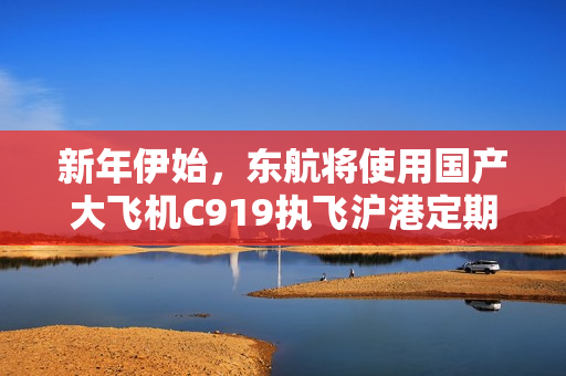 新年伊始，东航将使用国产大飞机C919执飞沪港定期航班首航香港