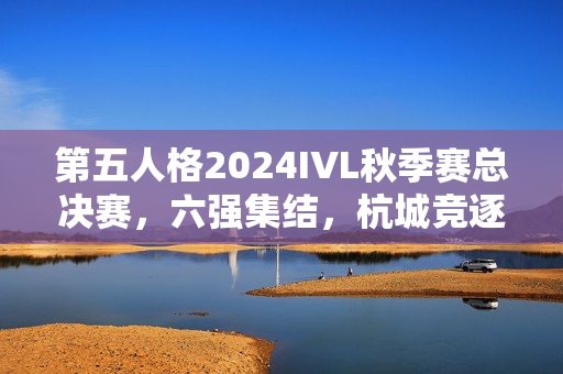 第五人格2024IVL秋季赛总决赛，六强集结，杭城竞逐荣耀时刻！