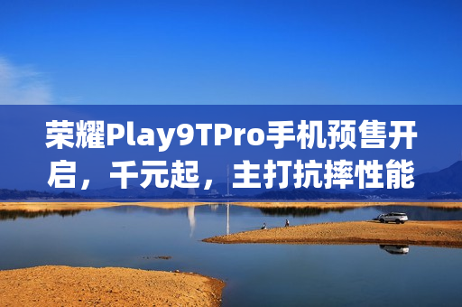 荣耀Play9TPro手机预售开启,千元起,主打抗摔性能 荣耀Play9TPro手机预售开启,千元起,主打抗摔性能