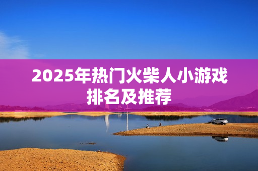 2025年热门火柴人小游戏排名及推荐