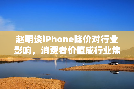 赵明谈iPhone降价对行业影响，消费者价值成行业焦点