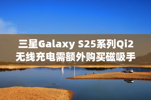 三星Galaxy S25系列Qi2无线充电需额外购买磁吸手机壳