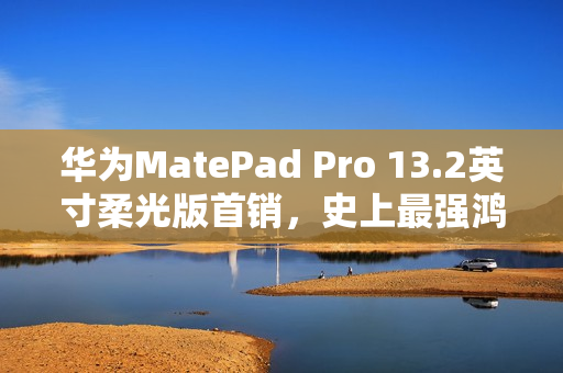 华为MatePad Pro 13.2英寸柔光版首销,史上最强鸿蒙平板,售价5699元起 华为MatePad Pro 13.2英寸柔光版首销,史上最强鸿蒙平板,售价5699元起