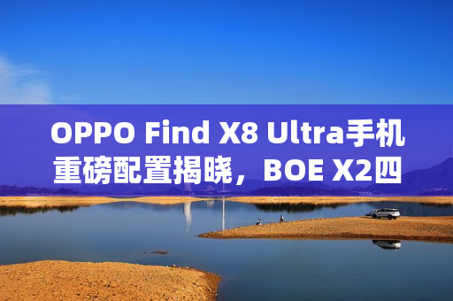 OPPO Find X8 Ultra手机重磅配置揭晓，BOE X2四曲屏与居中大圆相机DECO亮相