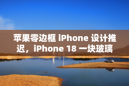 苹果零边框 iPhone 设计推迟,iPhone 18 一块玻璃设计难以实现 苹果零边框 iPhone 设计推迟,iPhone 18 一块玻璃设计难以实现