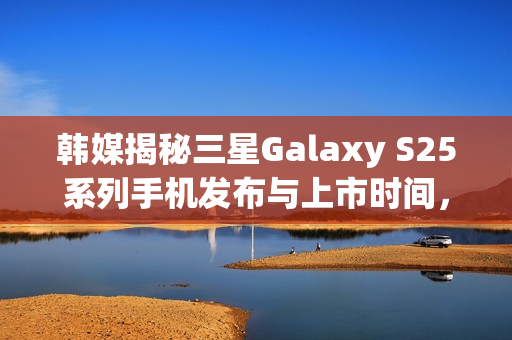韩媒揭秘三星Galaxy S25系列手机发布与上市时间，Ultra版搭载惊人16GB内存