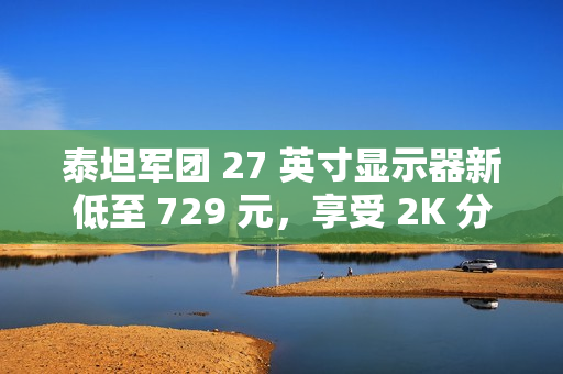泰坦军团 27 英寸显示器新低至 729 元，享受 2K 分辨率与 180Hz 高刷新率体验