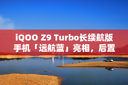 iQOO Z9 Turbo长续航版手机「远航蓝」亮相，后置双摄搭配OIS防抖，外观抢先看