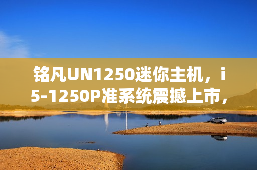 铭凡UN1250迷你主机，i5-1250P准系统震撼上市，仅售1599元