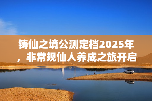 铸仙之境公测定档2025年，非常规仙人养成之旅开启！