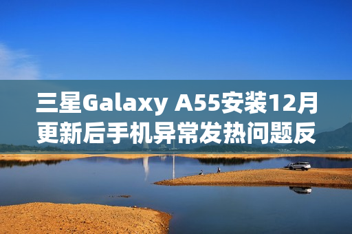 三星Galaxy A55安装12月更新后手机异常发热问题反馈 三星Galaxy A55安装12月更新后手机异常发热问题反馈