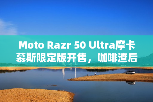 Moto Razr 50 Ultra摩卡慕斯限定版开售，咖啡渣后壳，售价5899元起