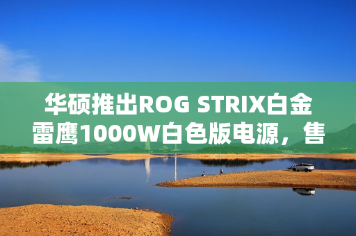 华硕推出ROG STRIX白金雷鹰1000W白色版电源，售价1499元