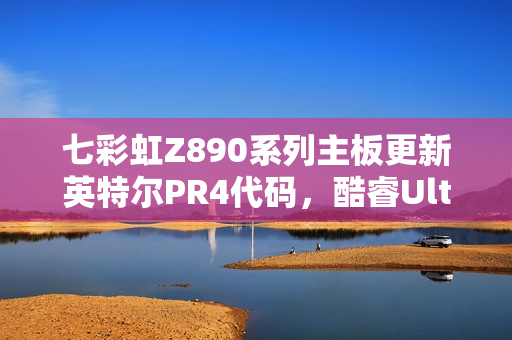 七彩虹Z890系列主板更新英特尔PR4代码，酷睿Ultra 200S游戏性能飙升超10%