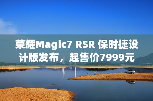 荣耀Magic7 RSR 保时捷设计版发布,起售价7999元,赵明称符合消费者预期 荣耀Magic7 RSR 保时捷设计版发布,起售价7999元,赵明称符合消费者预期