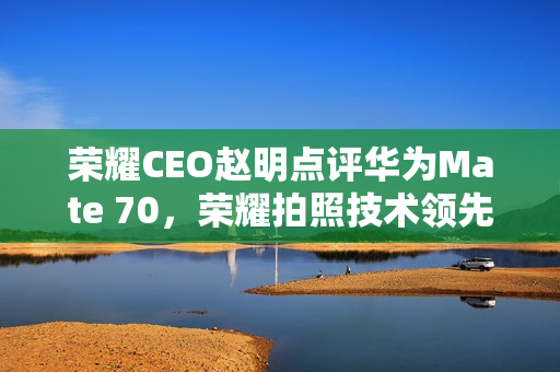荣耀CEO赵明点评华为Mate 70，荣耀拍照技术领先，自信展现拍照优势