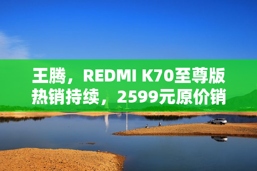 王腾，REDMI K70至尊版热销持续，2599元原价销售仍缺货