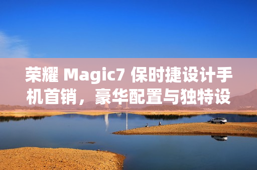 荣耀 Magic7 保时捷设计手机首销，豪华配置与独特设计，价格7999元起