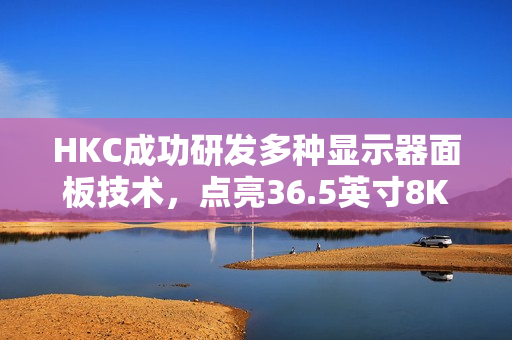 HKC成功研发多种显示器面板技术，点亮36.5英寸8K 120Hz显示器与超低刷笔记本面板亮相
