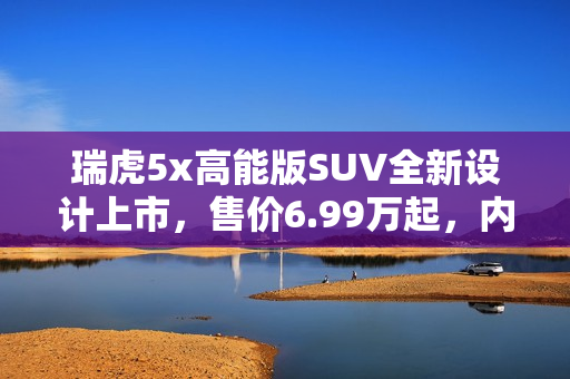 瑞虎5x高能版SUV全新设计上市，售价6.99万起，内外升级，超值选择