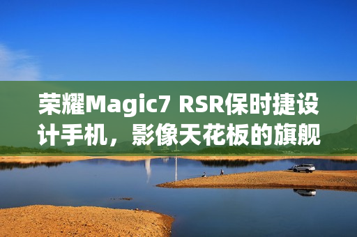 荣耀Magic7 RSR保时捷设计手机，影像天花板的旗舰水准