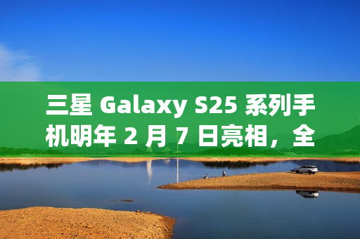 三星 Galaxy S25 系列手机明年 2 月 7 日亮相，全新 Slim 版引领潮流