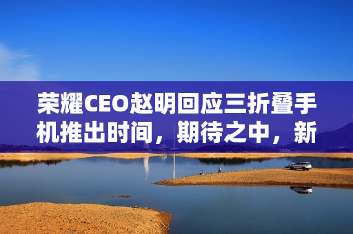 荣耀CEO赵明回应三折叠手机推出时间，期待之中，新品即将来临