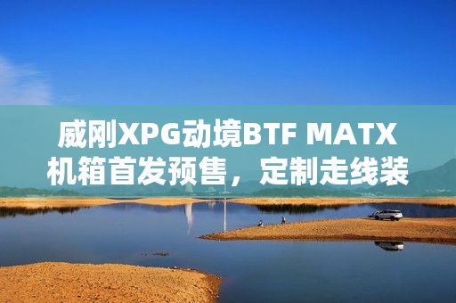 威刚XPG动境BTF MATX机箱首发预售，定制走线装置双配色，首发价格仅199元