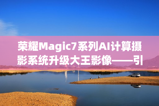 荣耀Magic7系列AI计算摄影系统升级大王影像——引领智能摄影新篇章