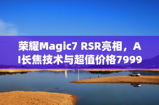 荣耀Magic7 RSR亮相，AI长焦技术与超值价格7999元起
