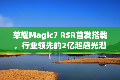 荣耀Magic7 RSR首发搭载,行业领先的2亿超感光潜望长焦,实现超远摄100倍变焦神器 荣耀Magic7 RSR首发搭载,行业领先的2亿超感光潜望长焦,实现超远摄100倍变焦神器