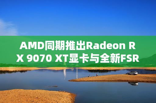 AMD同期推出Radeon RX 9070 XT显卡与全新FSR4超分辨率技术
