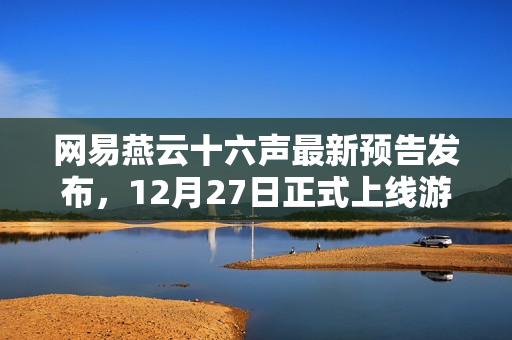 网易燕云十六声最新预告发布，12月27日正式上线游戏